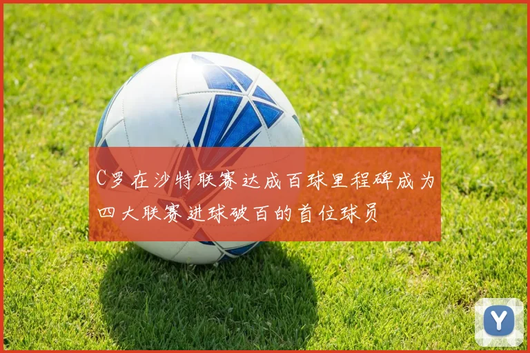 C罗在沙特联赛达成百球里程碑成为四大联赛进球破百的首位球员