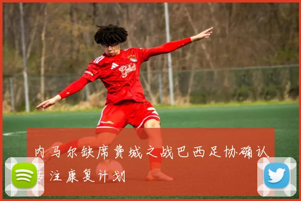 内马尔缺席费城之战巴西足协确认专注康复计划