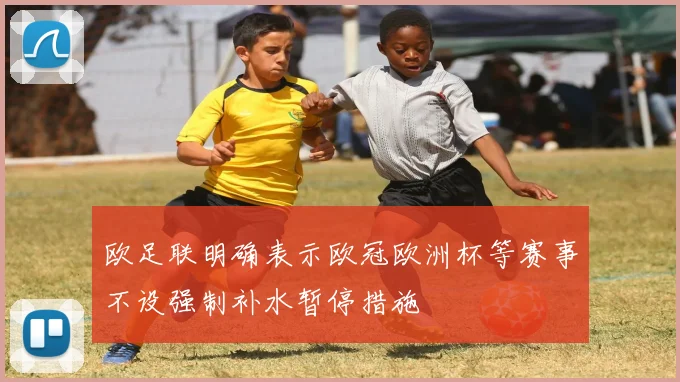欧足联明确表示欧冠欧洲杯等赛事不设强制补水暂停措施