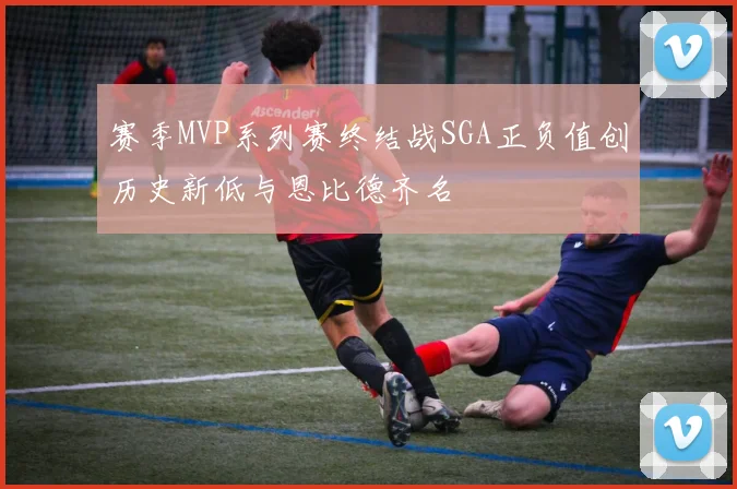 赛季MVP系列赛终结战SGA正负值创历史新低与恩比德齐名
