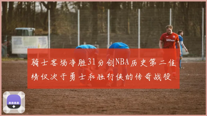 骑士客场净胜31分创NBA历史第二佳绩仅次于勇士和独行侠的传奇战役