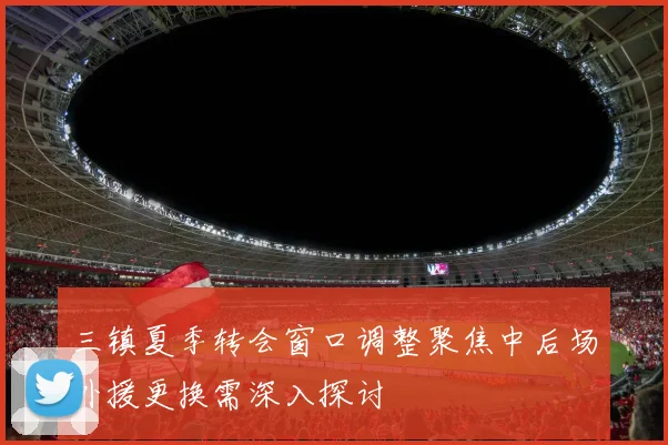 三镇夏季转会窗口调整聚焦中后场外援更换需深入探讨