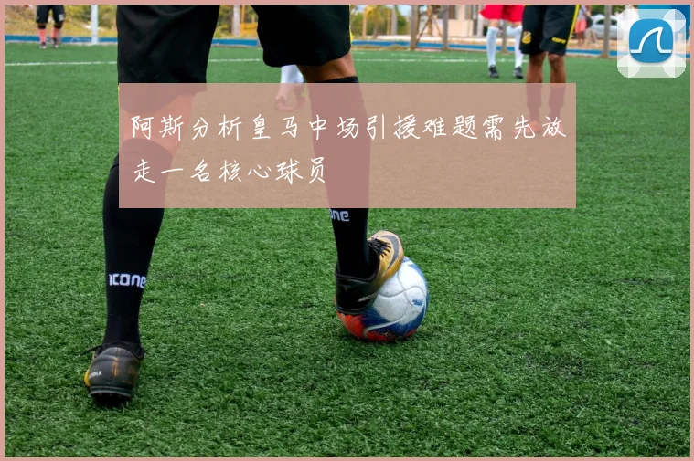 阿斯分析皇马中场引援难题需先放走一名核心球员