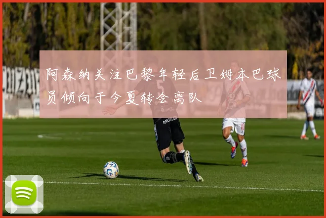 阿森纳关注巴黎年轻后卫姆本巴球员倾向于今夏转会离队