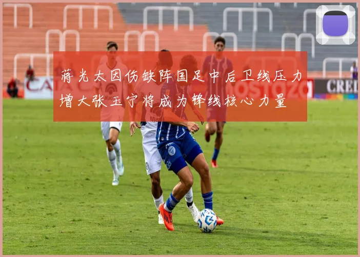 蒋光太因伤缺阵国足中后卫线压力增大张玉宁将成为锋线核心力量