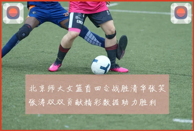 北京师大女篮首回合战胜清华张笑张涛双双贡献精彩数据助力胜利
