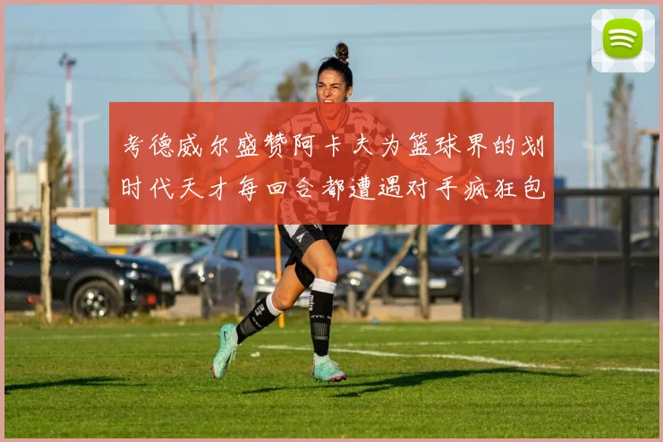 考德威尔盛赞阿卡夫为篮球界的划时代天才每回合都遭遇对手疯狂包夹挑战