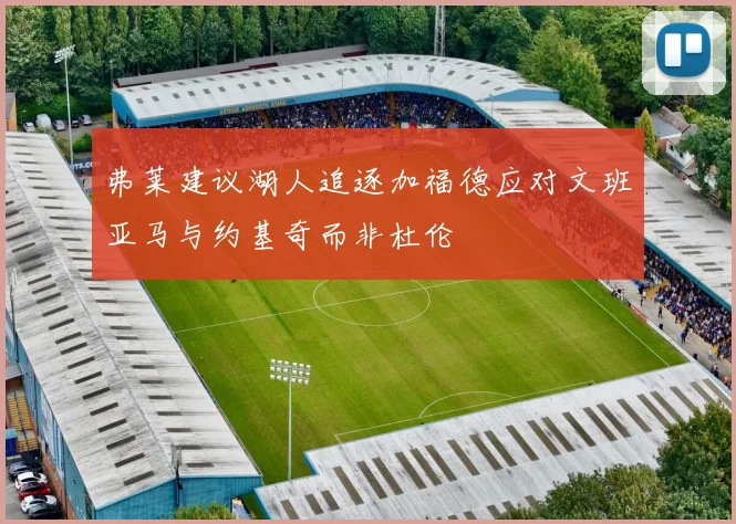 弗莱建议湖人追逐加福德应对文班亚马与约基奇而非杜伦