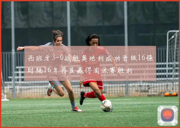 西班牙3-0战胜奥地利成功晋级16强时隔16年再度赢得淘汰赛胜利