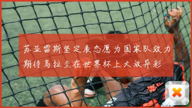 苏亚雷斯坚定表态愿为国家队效力期待乌拉圭在世界杯上大放异彩