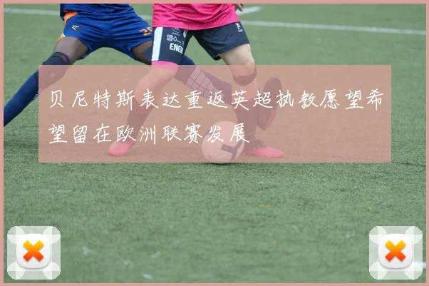 贝尼特斯表达重返英超执教愿望希望留在欧洲联赛发展