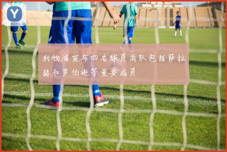 利物浦宣布四名球员离队包括萨拉赫和罗伯逊等重要成员
