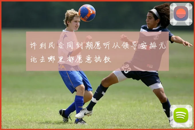 许利民合同到期愿听从领导安排无论去哪里都愿意执教