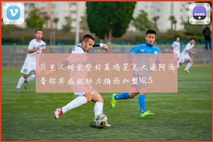 贝克汉姆荣登好莱坞星光大道阿汤哥称其成就助力梅西加盟MLS