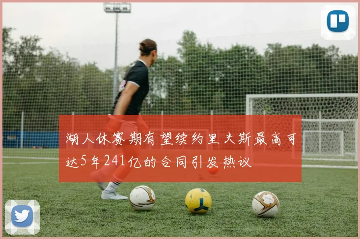 湖人休赛期有望续约里夫斯最高可达5年241亿的合同引发热议