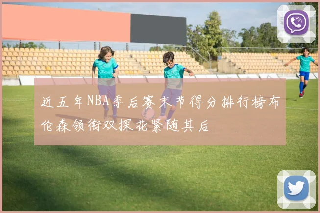 近五年NBA季后赛末节得分排行榜布伦森领衔双探花紧随其后