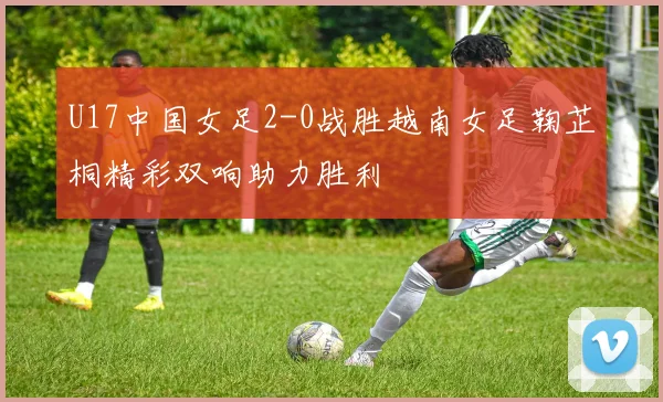 U17中国女足2-0战胜越南女足鞠芷桐精彩双响助力胜利
