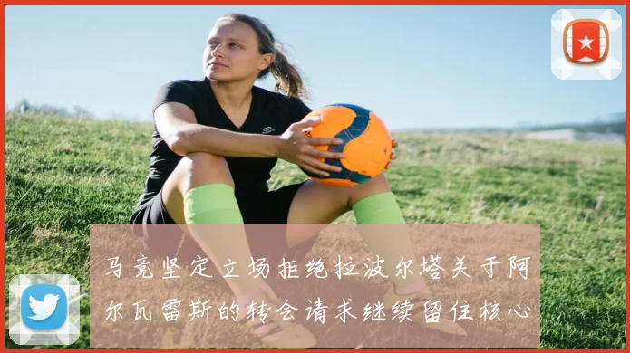 马竞坚定立场拒绝拉波尔塔关于阿尔瓦雷斯的转会请求继续留住核心球员