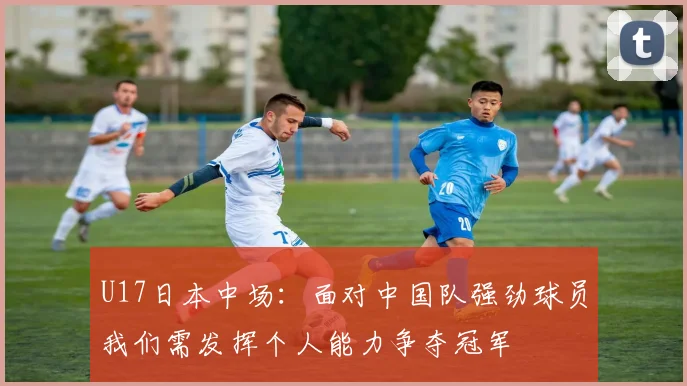 U17日本中场：面对中国队强劲球员我们需发挥个人能力争夺冠军