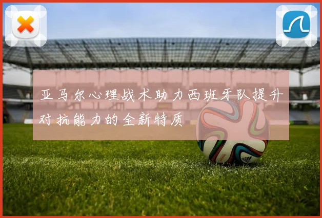 亚马尔心理战术助力西班牙队提升对抗能力的全新特质