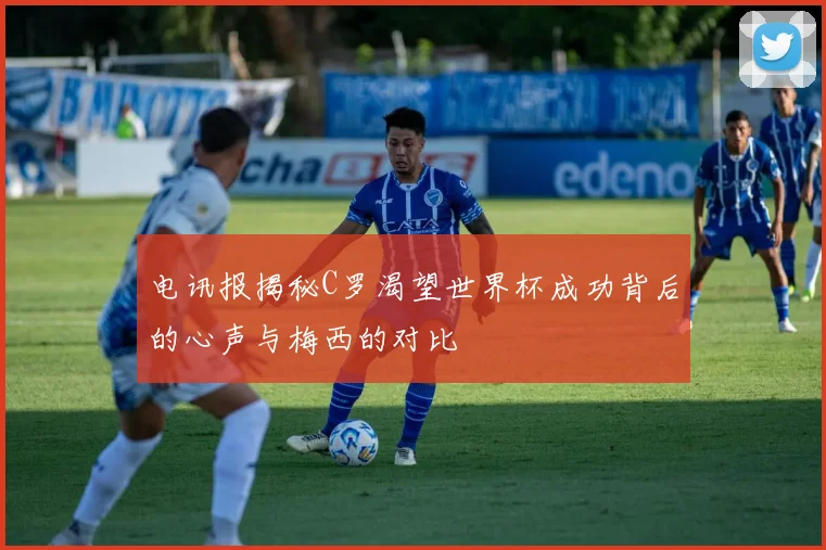 电讯报揭秘C罗渴望世界杯成功背后的心声与梅西的对比